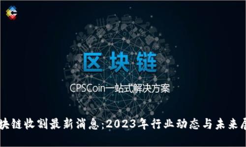 区块链收割最新消息：2023年行业动态与未来展望